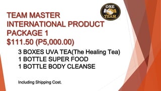 TEAM MASTER
INTERNATIONAL PRODUCT
PACKAGE 1
$111.50 (P5,000.00)
3 BOXES UVA TEA(The Healing Tea)
1 BOTTLE SUPER FOOD
1 BOTTLE BODY CLEANSE
Including Shipping Cost.
 
