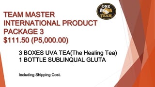 TEAM MASTER
INTERNATIONAL PRODUCT
PACKAGE 3
$111.50 (P5,000.00)
3 BOXES UVA TEA(The Healing Tea)
1 BOTTLE SUBLINQUAL GLUTA
Including Shipping Cost.
 