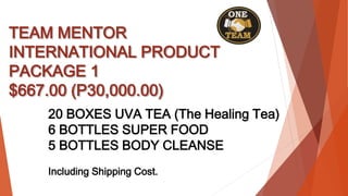 TEAM MENTOR
INTERNATIONAL PRODUCT
PACKAGE 1
$667.00 (P30,000.00)
20 BOXES UVA TEA (The Healing Tea)
6 BOTTLES SUPER FOOD
5 BOTTLES BODY CLEANSE
Including Shipping Cost.
 
