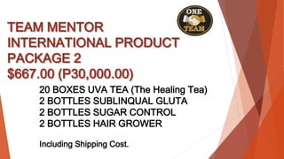 TEAM MENTOR
INTERNATIONAL PRODUCT
PACKAGE 2
$667.00 (P30,000.00)
20 BOXES UVA TEA (The Healing Tea)
2 BOTTLES SUBLINQUAL GLUTA
2 BOTTLES SUGAR CONTROL
2 BOTTLES HAIR GROWER
Including Shipping Cost.
 