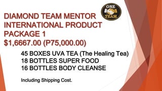 DIAMOND TEAM MENTOR
INTERNATIONAL PRODUCT
PACKAGE 1
$1,6667.00 (P75,000.00)
45 BOXES UVA TEA (The Healing Tea)
18 BOTTLES SUPER FOOD
16 BOTTLES BODY CLEANSE
Including Shipping Cost.
 