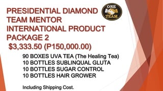 PRESIDENTIAL DIAMOND
TEAM MENTOR
INTERNATIONAL PRODUCT
PACKAGE 2
$3,333.50 (P150,000.00)
90 BOXES UVA TEA (The Healing Tea)
10 BOTTLES SUBLINQUAL GLUTA
10 BOTTLES SUGAR CONTROL
10 BOTTLES HAIR GROWER
Including Shipping Cost.
 