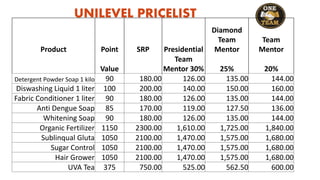 UNILEVEL PRICELIST
Product Point SRP Presidential
Diamond
Team
Mentor
Team
Mentor
Value
Team
Mentor 30% 25% 20%
Detergent Powder Soap 1 kilo 90 180.00 126.00 135.00 144.00
Diswashing Liquid 1 liter 100 200.00 140.00 150.00 160.00
Fabric Conditioner 1 liter 90 180.00 126.00 135.00 144.00
Anti Dengue Soap 85 170.00 119.00 127.50 136.00
Whitening Soap 90 180.00 126.00 135.00 144.00
Organic Fertilizer 1150 2300.00 1,610.00 1,725.00 1,840.00
Sublinqual Gluta 1050 2100.00 1,470.00 1,575.00 1,680.00
Sugar Control 1050 2100.00 1,470.00 1,575.00 1,680.00
Hair Grower 1050 2100.00 1,470.00 1,575.00 1,680.00
UVA Tea 375 750.00 525.00 562.50 600.00
 