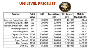 UNILEVEL PRICELIST
Product Point SRP Mega Depot City Center Mobile
Value 40% 35% Stockist 32%
Detergent Powder Soap 1 kilo 90 180.00 108.00 117.00 122.50
Diswashing Liquid 1 liter 100 200.00 120.00 130.00 136.00
Fabric Conditioner 1 liter 90 180.00 108.00 117.00 122.50
Anti Dengue Soap 85 170.00 102.00 110.50 115.50
Whitening Soap 90 180.00 108.00 117.00 122.50
Organic Fertilizer 1150 2300.00 1,380.00 1,495.00 1,564.00
Sublinqual Gluta 1050 2100.00 1,260.00 1,365.00 1,428.00
Sugar Control 1050 2100.00 1,260.00 1,365.00 1,428.00
Hair Grower 1050 2100.00 1,260.00 1,365.00 1,428.00
UVA Tea 375 750.00 450.00 487.50 510.00
 