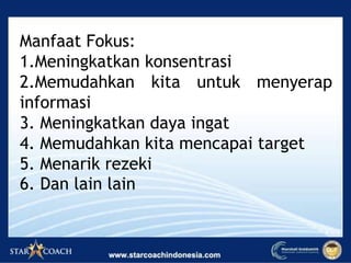 Manfaat Fokus:
1.Meningkatkan konsentrasi
2.Memudahkan kita untuk menyerap
informasi
3. Meningkatkan daya ingat
4. Memudahkan kita mencapai target
5. Menarik rezeki
6. Dan lain lain
 