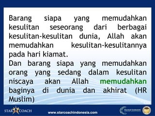Barang siapa yang memudahkan
kesulitan seseorang dari berbagai
kesulitan-kesulitan dunia, Allah akan
memudahkan kesulitan-kesulitannya
pada hari kiamat.
Dan barang siapa yang memudahkan
orang yang sedang dalam kesulitan
niscaya akan Allah memudahkan
baginya di dunia dan akhirat (HR
Muslim)
 