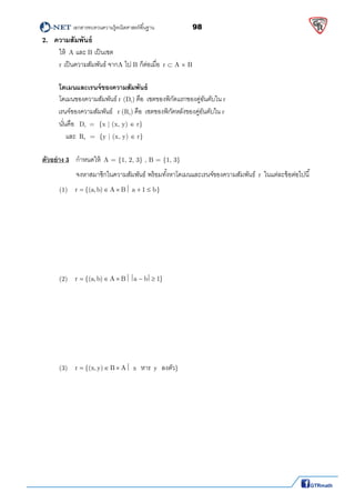          เอกสารทบทวนความรู้คณิตศาสตร์พืนฐาน                98                                                  
 
2. ความสัมพันธ์
  ให้ A และ B เป็นเซต  
r เป็นความสัมพันธ์ จากA ไป B ก็ต่อเมือ r  A  B    
 
โดเมนและเรนจ์ของความสัมพันธ์
โดเมนของความสัมพันธ์ r (Dr) คือ เซตของพิกัดแรกของคู่อันดับใน r  
เรนจ์ของความสัมพันธ์ r (Rr) คือ เซตของพิกัดหลังของคู่อันดับใน r 
นันคือ Dr  =  {x | (x, y)  r}  
     และ Rr  =  {y | (x, y)  r} 
 
ตัวอย่าง 3  กําหนดให้ A = {1, 2, 3} , B = {1, 3}   
    จงหาสมาชิกในความสัมพันธ์ พร้อมทังหาโดเมนและเรนจ์ของความสัมพันธ์ r ในแต่ละข้อต่อไปนี
  (1)   r {(a, b) A B a 1 b}        
 
 
 
 
 
 
 
  (2)   r {(a, b) A B a b 1}        
 
 
 
 
 
 
 
  (3)   r {(x, y) B A    x  หาร y  ลงตัว} 
 
 
 
 
 
 
 
 
 
