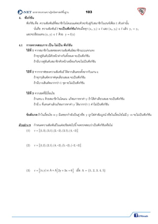         เอกสารทบทวนความรู้คณิตศาสตร์พืนฐาน                103                                                  
 
4. ฟังก์ชัน
ฟังก์ชัน คือ ความสัมพันธ์ทีสมาชิกในโดเมนแต่ละตัวจะจับคู่กับสมาชิกในเรนจ์เพียง 1 ตัวเท่านัน 
นันคือ ความสัมพันธ์ f จะเป็นฟังก์ชันก็ต่อเมือทุก (x1, y1)  f และ (x2, y2)  f แล้ว  y1 = y2 
  และจะเขียนแทน (x, y)  f ด้วย y f(x)  
4.1 การตรวจสอบการ เป็น–ไม่เป็น ฟังก์ชัน
วิธีที 1 จากสมาชิกในเซตของความสัมพันธ์สมาชิกแบบแจกแจง  
ถ้าทุกคู่อันดับมีตัวหน้าต่างกันทังหมด จะเป็นฟังก์ชัน  
ถ้ามีบางคู่อันดับสมาชิกตัวหน้าเหมือนกันจะไม่เป็นฟังก์ชัน 
 
  วิธีที 2 จากกราฟของความสัมพันธ์ ให้ลากเส้นตรงตังฉากกับแกน x 
ถ้าทุกๆเส้นตัดกราฟจุดเดียวเสมอ จะเป็นฟังก์ชัน  
ถ้ามีบางเส้นตัดมากกว่า 1 จุด จะไม่เป็นฟังก์ชัน 
 
วิธีที 3 จากเซตทีมีเงือนไข  
ถ้าแทน x ด้วยสมาชิกในโดเมน แก้สมการหาค่า y ถ้าได้ค่าเดียวเสมอ จะเป็นฟังก์ชัน 
ถ้ามี x ทีแทนค่าแล้วแก้สมการหาค่า y ได้มากกว่า 1 ค่าไม่เป็นฟังก์ชัน 
 
ข้อสังเกต ถ้าในเงือนไข  y มีเลขยกกําลังเป็นคู่ หรือ y ถูกใส่ค่าสัมบูรณ์ หรือในเงือนไขไม่มี y  จะไม่เป็นฟังก์ชัน 
 
ตัวอย่าง 9   กําหนดความสัมพันธ์ในแต่ละข้อต่อไปนี จงตรวจสอบว่าเป็นฟังก์ชันหรือไม่ 
(1)   r (1, 3),(3,1),(2, 2),(3,5),(4, 2)    
 
 
  (2)   r (1,2),(2,1),(4, 2),(5, 2),( 2, 2)      
 
 
 
 
  (3)   (x,y) A Ar 2y 3x 6      เมือ A = {1, 2, 3, 4, 5} 
 
 
 
 
 
 
 