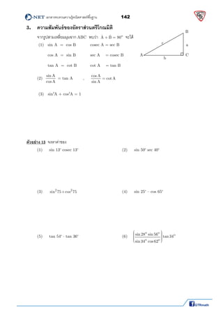          เอกสารทบทวนความรู้คณิตศาสตร์พืนฐาน                142                                                  
 
3. ความสัมพันธ์ของอัตราส่วนตรีโกณมิติ
  จากรูปสามเหลียมมุมฉาก ABC  พบว่า oˆ ˆA B 90  จะได้
   (1)   sin A  =  cos B        cosec A = sec B    
    cos A  =  sin B     sec A    = cosec B 
          tan A  =  cot B     cot A    = tan B 
   (2)  
sin A
cosA
 = tan A     ,     
cos A
cot A
sin A
  
    
   (3)   sin2
A + cos2
A = 1    
                  
 
 
 
 
   
ตัวอย่าง 13 จงหาค่าของ
  (1)     sin 13o
 cosec 13o
        (2)     sin 50o
 sec 40o
       
 
 
 
 
 
  (3)      2 2
sin 75   cos 75              (4)     sin 25o
 – cos 65o
      
 
 
 
 
 
  (5)     tan 54o
  tan 36o
       (6) 
o o
o
o o
sin 28 sin 56
tan 34
sin 34 cos62
      
  
 
 
 
 
 
 
 
A 
B 
C 
a 
b 
c 
 