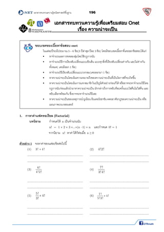          เอกสารทบทวนความรู้คณิตศาสตร์พืนฐาน                196                                                  
 
ขอบเขตของเนือหาข้อสอบ onet
      ในแต่ละปีจะมีประมาณ 5 - 6 ข้อ(3 ปีล่าสุด ปีละ 3 ข้อ) โดยมีขอบเขตเนือหาทีเคยออกข้อสอบได้แก่
 หาจํานวนผลการทดลองสุ่มโดยใช้กฎการนับ 
 หาจํานวนวิธีการเรียงสับเปลียนแบบเชิงเส้น แบบทุกสิงทีเรียงสับเปลียนต่างกัน และไม่ต่างกัน
ทังหมด( เคยมีออก 1 ข้อ) 
 หาจํานวนวิธีเรียงสับเปลียนแบบวงกลม(เคยออกมา 1 ข้อ) 
 หาความน่าจะเป็นโดยเน้นความหมายถึงของความน่าจะเป็นทีเป็นโอกาสทีจะเกิดขึน 
 หาความน่าจะเป็นโดยเน้นการแจกสมาชิกในปริภูมิตัวอย่างก่อนก็ได้ หรืออาจจะหาจํานวนวิธีโดย
กฏการนับก่อนแล้วนํามาหาความน่าจะเป็น มักกล่าวถึงการหยิบทีละครังแบบใส่คืนไม่ใส่คืน และ
หยิบเลือกพร้อมกัน ซึงอาจจะหาจํานวนวิธีเลย  
 หาความน่าจะเป็นของเหตุการณ์ ยูเนียน อินเตอร์เซกชัน ดดยอาศัยกฎของความน่าจะเป็น หรือ
แผนภาพเวน-ออยเลอร์ 
1. กาหาค่าแฟคทอเรียล (Factorial)
บทนิยาม กําหนดให้ n เป็นจํานวนนับ   
n!  =  1  2  3 ...(n –1)  n และกําหนด 0! = 1 
    จากนิยาม n!  หาค่าได้ก็ต่อเมือ n ≥ 0 
 
ตัวอย่าง 1  จงหาค่าของแต่ละข้อต่อไปนี 
  (1)  3! 4!              (2)  4!2!      
  ..................................................................  ...................................................................... 
  ..................................................................  ...................................................................... 
  (3) 
6!
4!2!
             (4) 
7!
3!4!
      
 
  ..................................................................  ...................................................................... 
  ..................................................................  ...................................................................... 
  (5) 
5!
4!
3!
             (6)   
7 !
4!
5!3!
  
 
  ..................................................................  ...................................................................... 
  ..................................................................  ...................................................................... 
 