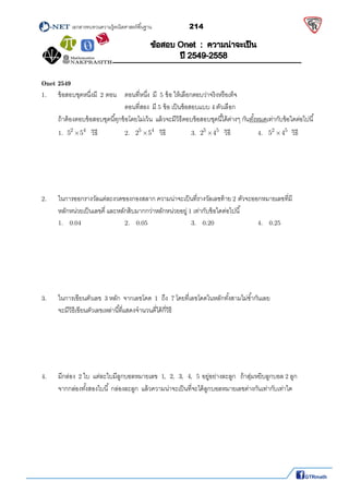          เอกสารทบทวนความรู้คณิตศาสตร์พืนฐาน                214                                                  
 
Onet 2549
1.   ข้อสอบชุดหนึงมี 2 ตอน ตอนทีหนึง มี 5 ข้อ ให้เลือกตอบว่าจริงหรือเท็จ 
ตอนทีสอง มี 5 ข้อ เป็นข้อสอบแบบ 4 ตัวเลือก 
ถ้าต้องตอบข้อสอบชุดนีทุกข้อโดยไม่เว้น แล้วจะมีวิธีตอบข้อสอบชุดนีได้ต่างๆ กันทังหมดเท่ากับข้อใดต่อไปนี 
 1.
2 4
5 5 วิธี   2.
5 4
2 5 วิธี   3.
5 5
2 4 วิธี   4.
2 5
5 4 วิธี 
 
 
 
 
 
2.  ในการออกรางวัลแต่ละงวดของกองสลาก ความน่าจะเป็นทีรางวัลเลขท้าย 2 ตัวจะออกหมายเลขทีมี 
หลักหน่วยเป็นเลขคี และหลักสิบมากกว่าหลักหน่วยอยู่ 1 เท่ากับข้อใดต่อไปนี 
  1.   0.04      2.   0.05      3.   0.20      4.   0.25 
 
 
 
 
 
 
3.   ในการเขียนตัวเลข 3 หลัก จากเลขโดด 1  ถึง 7 โดยทีเลขโดดในหลักทังสามไม่ซํากันเลย  
จะมีวิธีเขียนตัวเลขเหล่านีทีแสดงจํานวนคีได้กีวิธี 
 
 
 
 
 
4.   มีกล่อง 2 ใบ แต่ละใบมีลูกบอลหมายเลข 1, 2, 3, 4, 5 อยู่อย่างละลูก ถ้าสุ่มหยิบลูกบอล 2 ลูก  
จากกล่องทังสองใบนี กล่องละลูก แล้วความน่าจะเป็นทีจะได้ลูกบอลหมายเลขต่างกันเท่ากับเท่าใด 
 
 
 
 
 
 
 
