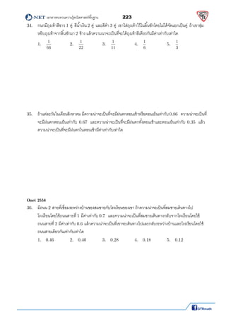          เอกสารทบทวนความรู้คณิตศาสตร์พืนฐาน                223                                                  
 
34.  กนกมีถุงเท้าสีขาว 1 คู่ สีนําเงิน 2 คู่ และสีดํา 3 คู่ เขาใส่ถุงเท้าไว้ในลินชักโดยไม่ได้จัดแยกเป็นคู่ ถ้าเขาสุ่ม
หยิบถุงเท้าจากลินชักมา 2 ข้าง แล้วความนาจะเป็นทีจะได้ถุงเท้าสีเดียวกันมีค่าเท่ากับเท่าใด 
1.   
1
66
     2.   
1
22
     3.   
1
11
     4.   
1
6
     5.   
1
3
  
 
 
 
 
 
 
 
 
35.  ถ้าแต่ละวันในเดือนสิงหาคม มีความน่าจะเป็นทีจะมีฝนตกตอนเช้าหรือตอนเย็นเท่ากับ 0.86  ความน่าจะเป็นที
จะมีฝนตกตอนเย็นเท่ากับ 0.67  และความน่าจะเป็นทีจะมีฝนตกทังตอนเช้าและตอนเย็นเท่ากับ 0.35  แล้ว
ความน่าจะเป็นทีจะมีฝนตกในตอนเช้ามีค่าเท่ากับเท่าใด
 
 
 
 
 
 
 
 
 
Onet 2558
36.  มีถนน 2 สายทีเชือมระหว่างบ้านของสมชายกับโรงเรียนของเขา ถ้าความน่าจะเป็นทีสมชายเดินทางไป
  โรงเรียนโดยใช้ถนนสายที 1 มีค่าเท่ากับ 0.7  และความน่าจะเป็นทีสมชายเดินทางกลับจากโรงเรียนโดยใช้
  ถนนสายที 2 มีค่าเท่ากับ 0.6 แล้วความน่าจะเป็นทีเขาจะเดินทางไปและกลับระหว่างบ้านและโรงเรียนโดยใช้
  ถนนสายเดียวกันเท่ากับเท่าใด 
1.   0.46    2.   0.40    3.   0.28    4.   0.18    5.   0.12 
 
 
 
 
 
 
 
 