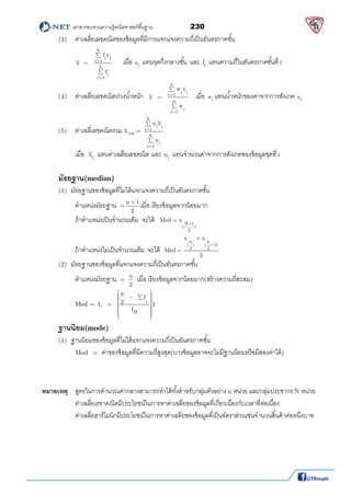          เอกสารทบทวนความรู้คณิตศาสตร์พืนฐาน                230                                                  
 
  (3)    ค่าเฉลียเลขคณิตของข้อมูลทีมีการแจกแจงความถีเป็นอันตรภาคชัน 
 
k
i i
i 1
k
i
i 1
f x
x
f





 
  
เมือ i
x แทนจุดกึงกลางชัน และ if  แทนความถีในอันตรภาคชันที i 
(4)   ค่าเฉลียเลขคณิตถ่วงนําหนัก
n
i i
i 1
n
i
i 1
w x
x
w





เมือ iw แทนนําหนักของค่าจากการสังเกต ix
 
  (5)  ค่าเฉลีเลขคณิตรวม x รวม = 
k
i i
i 1
k
i
i 1
n x
n




   
      เมือ ix  แทนค่าเฉลียเลขคณิต และ in แทนจํานวนค่าจากการสังเกตของข้อมูลชุดที i
 
 
มัธยฐาน(median)
(1) มัธยฐานของข้อมูลทีไม่ได้แจกแจงความถีเป็นอันตรภาคชัน
ตําแหน่งมัธยฐาน =
n 1
2

เมือ เรียงข้อมูลจากน้อยมาก 
ถ้าตําแหน่งเป็นจํานวนเต็ม  จะได้   N 1
( )
2
Med x

  
ถ้าตําแหน่งไม่เป็นจํานวนเต็ม จะได้
n n
( ) ( 1)
2 2
x x
Med
2


  
  (2) มัธยฐานของข้อมูลทีแจกแจงความถีเป็นอันตรภาคชัน 
ตําแหน่งมัธยฐาน =
n
2
เมือ เรียงข้อมูลจากน้อยมาก(สร้างความถีสะสม) 
      Med =  L
M
n
f
2L I
f
             
 
ฐานนิยม(mode)
(1) ฐานนิยมของข้อมูลทีไม่ได้แจกแจงความถีเป็นอันตรภาคชัน
Mod  =  ค่าของข้อมูลทีมีความถีสูงสุด(บางข้อมูลอาจจะไม่มีฐานนิยมหรือมีสองค่าได้)   
 
   
 
หมายเหตุ สูตรในการคํานวณค่ากลางสามารถทําได้ทังสําหรับกลุ่มตัวอย่าง n หน่วย และกลุ่มประชากร N หน่วย 
ค่าเฉลียเรขาคณิตมีประโยชน์ในการหาค่าเฉลียของข้อมูลทีเกียวเนืองกับเวลาทีต่อเนือง 
ค่าเฉลียฮาร์โมนิกมีประโยชน์ในการหาค่าเฉลียของข้อมูลทีเป็นอัตราส่วนเช่นจํานวนสินค้าต่อหนึงบาท 
 
 
 
 
 
 