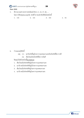          เอกสารทบทวนความรู้คณิตศาสตร์พืนฐาน                28                                                  
 
Onet 2552
5.  พิจารณาผลต่างระหว่างพจน์ของลําดับ 2, 5, 10, 17, 26, ...    
  โดยการให้เหตุผลแบบอุปนัย พจน์ที 10 ของลําดับคือข้อใดต่อไปนี 
1.   145      2.   121 3.   101      4.   84 
 
 
 
 
 
 
 
 
 
 
 
 
6.  กําหนดเหตุให้ดังนี 
เหตุ (ก)  ทุกจังหวัดทีอยู่ไกลจากกรุงเทพมหานครเป็นจังหวัดทีมีอากาศดี 
(ข)  เชียงใหม่เป็นจังหวัดทีมีอากาศไม่ดี 
ข้อสรุปในข้อใดต่อไปนีสมเหตุสมผล 
1.   เชียงใหม่เป็นจังหวัดทีอยู่ไม่ไกลจากกรุงเทพมหานคร 
2.   นราธิวาสเป็นจังหวัดทีอยู่ไม่ไกลจากกรุงเทพมหานคร 
3.   เชียงใหม่เป็นจังหวัดทีอยู่ไกลจากกรุงเทพมหานคร 
4.   นราธิวาสเป็นจังหวัดทีอยู่ไกลจากกรุงเทพมหานคร 
 
 
 
 
 
 
 
 
 
 
 
 
 
 
 