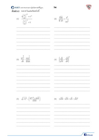          เอกสารทบทวนความรู้คณิตศาสตร์พืนฐาน                74                                                  
 
ตัวอย่าง 2 จงหาค่าในแต่ละข้อต่อไปนี  
(1) 
2
1
1
2
3 4
3
1
5
2



 
 
 
 
 
 
          (2)   
3
2
5 3
3
32 4
27
(4)


  
  ..................................................................  ...................................................................... 
  ..................................................................  ...................................................................... 
  ..................................................................  ...................................................................... 
  ..................................................................  ...................................................................... 
  ..................................................................  ...................................................................... 
  ..................................................................  ...................................................................... 
  ..................................................................  ...................................................................... 
 
 
(3)   
12
23
4
(12)27
6 324
            (4) 
2
2 3
12 6
       
 
  ..................................................................  ...................................................................... 
  ..................................................................  ...................................................................... 
  ..................................................................  ...................................................................... 
  ..................................................................  ...................................................................... 
  ..................................................................  ...................................................................... 
  ..................................................................  ...................................................................... 
  ..................................................................  ...................................................................... 
  ..................................................................  ...................................................................... 
 
  (5) 
1/2
2 27 2 3( 7)
243
    
 
       (6)  2
( 32 18 8 2)    
  ..................................................................  ...................................................................... 
  ..................................................................  ...................................................................... 
  ..................................................................  ...................................................................... 
  ..................................................................  ...................................................................... 
  ..................................................................  ...................................................................... 
  ..................................................................  ...................................................................... 
  ..................................................................  ...................................................................... 
 