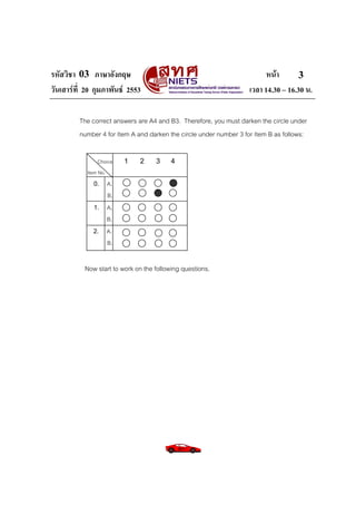 รหัสวิชา 03 ภาษาอังกฤษ                                                    หนา       3
วันเสารที่ 20 กุมภาพันธ 2553                                      เวลา 14.30 – 16.30 น.

         The correct answers are A4 and B3. Therefore, you must darken the circle under
         number 4 for Item A and darken the circle under number 3 for Item B as follows:

                Choice   1    2     3     4
            Item No.
              0. A.
                 B.
              1. A.
                 B.
              2. A.
                 B.


           Now start to work on the following questions.
 