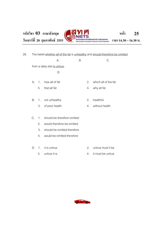 รหัสวิชา 03 ภาษาอังกฤษ                                                       หนา       25
วันเสารที่ 20 กุมภาพันธ 2553                                         เวลา 14.30 – 16.30 น.

28.   The belief whether all of the fat is unhealthy and should therefore be omitted
                            A                 B                     C
      from a daily diet is untrue.
                            D

      A. 1. how all of fat                        2. which all of the fat
         3. that all fat                          4. why all fat

      B. 1. not unhealthy                         2. healthful
         3. of poor health                        4. without health

      C. 1.    should be therefore omitted
         2.    would therefore be omitted
         3.    should be omitted therefore
         4.    would be omitted therefore

      D. 1. it is untrue                          2. untrue must it be
         3. untrue it is                          4. it must be untrue
 
