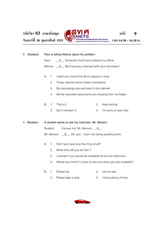 รหัสวิชา 03 ภาษาอังกฤษ                                                    หนา       9
วันเสารที่ 20 กุมภาพันธ 2553                                      เวลา 14.30 – 16.30 น.

8. Situation:   Paul is telling Weena about his problem.
                Paul: __A__ Someone must have entered my office.
                Weena: __B__ But have you checked with your secretary?

                A. 1.    I wish you could find all my papers in time.
                   2.    These reports haven’t been completed.
                   3.    My belongings are well kept in the cabinet.
                   4.    All the important documents are missing from my folder.

                B. 1. That’s it.                       2. How boring!
                   3. Don’t mention it.                4. I’m sorry to hear that.

9. Situation:   A student wants to see his instructor, Mr. Benson.
                Student:     Excuse me, Mr. Benson. __A__
                Mr. Benson: __B__ Oh, yes. I won’t be doing anything then.

                A. 1.    Don’t you have any free time at all?
                   2.    What time will you be free ?
                   3.    I wonder if you would be available at two this afternoon.
                   4.    Would you mind if I came to see you when you are available?

                B. 1. Please do.                       2. Let me see.
                   3. Please take a look.              4. I have plenty of time.
 