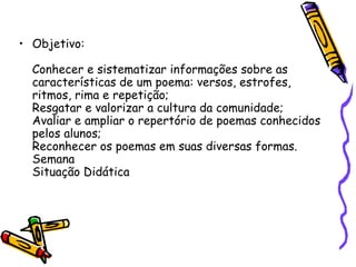 • Objetivo:

  Conhecer e sistematizar informações sobre as
  características de um poema: versos, estrofes,
  ritmos, rima e repetição;
  Resgatar e valorizar a cultura da comunidade;
  Avaliar e ampliar o repertório de poemas conhecidos
  pelos alunos;
  Reconhecer os poemas em suas diversas formas.
  Semana
  Situação Didática
 