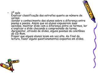 • 2ª aula
  Explicar classificação das estrofes quanto ao número de
  versos.
  Sondar o conhecimento dos alunos sobre a diferença entre
  poema e poesia. Assim que os alunos expuserem suas
  opiniões, mostrar slide com a diferença entre os termos, ler
  e explicar o slide checando a compreensão da turma.
  Apresentar, através de slides, alguns poemas da coletânea
  do CD-Rom.
  Propor que alguns alunos leiam em voz alta. Ao final da
  leitura, fazer alguns questionamentos expostos em slides.
 