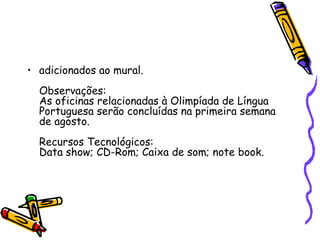 • adicionados ao mural.
  Observações:
  As oficinas relacionadas à Olimpíada de Língua
  Portuguesa serão concluídas na primeira semana
  de agosto.
  Recursos Tecnológicos:
  Data show; CD-Rom; Caixa de som; note book.
 