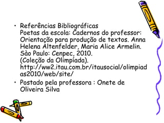 • Referências Bibliográficas
  Poetas da escola: Cadernos do professor:
  Orientação para produção de textos. Anna
  Helena Altenfelder, Maria Alice Armelin.
  Sào Paulo: Cenpec, 2010.
  (Coleção da Olimpíada).
  http://ww2.itau.com.br/itausocial/olimpiad
  as2010/web/site/
• Postado pela professora : Onete de
  Oliveira Silva
 