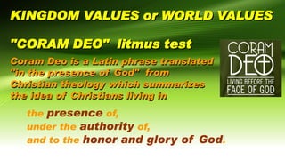 KINGDOM VALUES or WORLD VALUES
"CORAM DEO" litmus test
Coram Deo is a Latin phrase translated
"in the presence of God" from
Christian theology which summarizes
the idea of Christians living in
the presence of,
under the authority of,
and to the honor and glory of God.
 