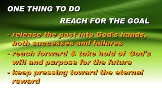 ONE THING TO DO
REACH FOR THE GOAL
- release the past into God's hands,
both successes and failures
- reach forward & take hold of God's
will and purpose for the future
- keep pressing toward the eternal
reward
 