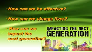 •How can we be effective?
•How can we change lives?
• How can we
impact the
next generation?
 