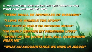 If we really sing what we live, our hymn titles we sing
would read something like this:
"THERE SHALL BE SPRINKLES OF BLESSING"
"I LOVE TO MUMBLE THE STORY"
"MY HOPE IS BUILT ON NOTHING MUCH"
"I’M FAIRLY CERTAIN MY REDEEMER LIVES"
"SPIRIT OF THE LIVING GOD, FALL SOMEWHERE
NEAR ME"
"WHAT AN ACQUAINTANCE WE HAVE IN JESUS!"
 
