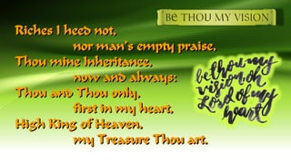 Riches I heed not,
nor man’s empty praise,
Thou mine Inheritance,
now and always:
Thou and Thou only,
first in my heart,
High King of Heaven,
my Treasure Thou art.
 