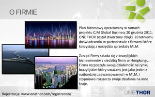 O FIRMIE
Plan biznesowy opracowany w ramach
projektu CJM Global Business 20 grudnia 2011.
ONE THOR został stworzony dzięki 20 letniemu
doświadczeniu w partnerstwie z firmami które
korzystają z narzędzia sprzedaży MLM.
Zarząd Firmy składa się z brazylijskich
biznesmenów z siedzibą firmy w Hongkongu.
Firma rozpoczęła swoją działalność na rynku
brazylijskim który uważany jest jako jeden z
najbardziej zaawansowanych w MLM, i
stopniowo rozszerza swoje działania na inne
kraje.
Rejestracja: www.onethor.com/registration/
 