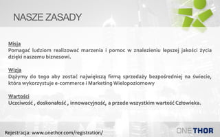NASZE ZASADY
Misja
Pomagać ludziom realizować marzenia i pomoc w znalezieniu lepszej jakości życia
dzięki naszemu biznesowi.
Wizja
Dążymy do tego aby zostać największą firmą sprzedaży bezpośredniej na świecie,
która wykorzystuje e-commerce i Marketing Wielopoziomowy
Wartości
Uczciwość , doskonałość , innowacyjność, a przede wszystkim wartość Człowieka.
Rejestracja: www.onethor.com/registration/
 