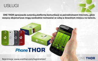 USŁUGI
ONE THOR opracowała autorską platformę komunikacji za pośrednictwem Internetu, gdzie
wszyscy akcjonariusze mogą swobodnie rozmawiać ze sobą w dowolnym miejscu na świecie.
Phone
Rejestracja: www.onethor.com/registration/
 