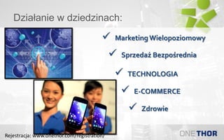 Działanie w dziedzinach:
 Sprzedaż Bezpośrednia
 E-COMMERCE
 Marketing Wielopoziomowy
 TECHNOLOGIA
 Zdrowie
Rejestracja: www.onethor.com/registration/
 