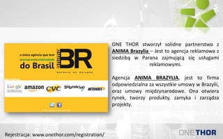 ONE THOR stworzył solidne partnerstwo z
ANIMA Brazylia – Jest to agencja reklamowa z
siedzibą w Parana zajmującą się usługami
reklamowymi.
Agencja ANIMA BRAZYLIA, jest to firma
odpowiedzialna za wszystkie umowy w Brazylii,
oraz umowy międzynarodowe. Ona otwiera
rynek, tworzy produkty, zamyka i zarządza
projekty.
Rejestracja: www.onethor.com/registration/
 