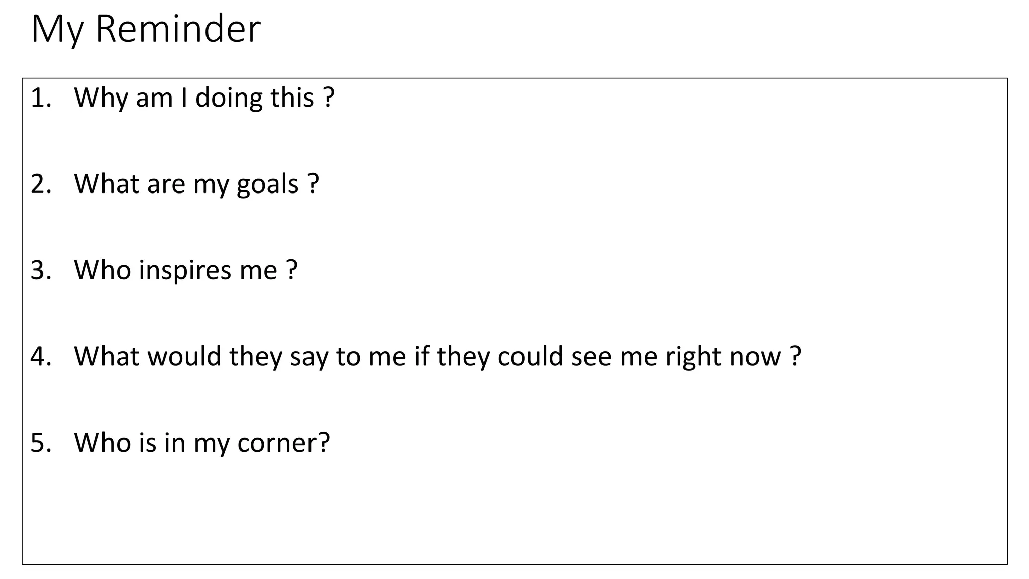 My Reminder
1. Why am I doing this ?
2. What are my goals ?
3. Who inspires me ?
4. What would they say to me if they could see me right now ?
5. Who is in my corner?
 