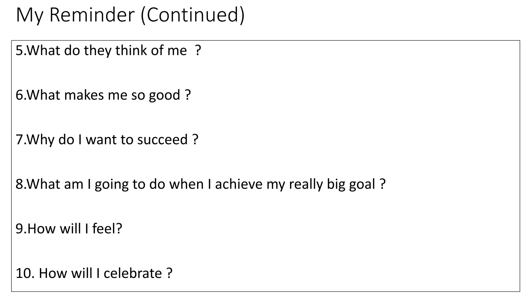 My Reminder (Continued)
5.What do they think of me ?
6.What makes me so good ?
7.Why do I want to succeed ?
8.What am I going to do when I achieve my really big goal ?
9.How will I feel?
10. How will I celebrate ?
 