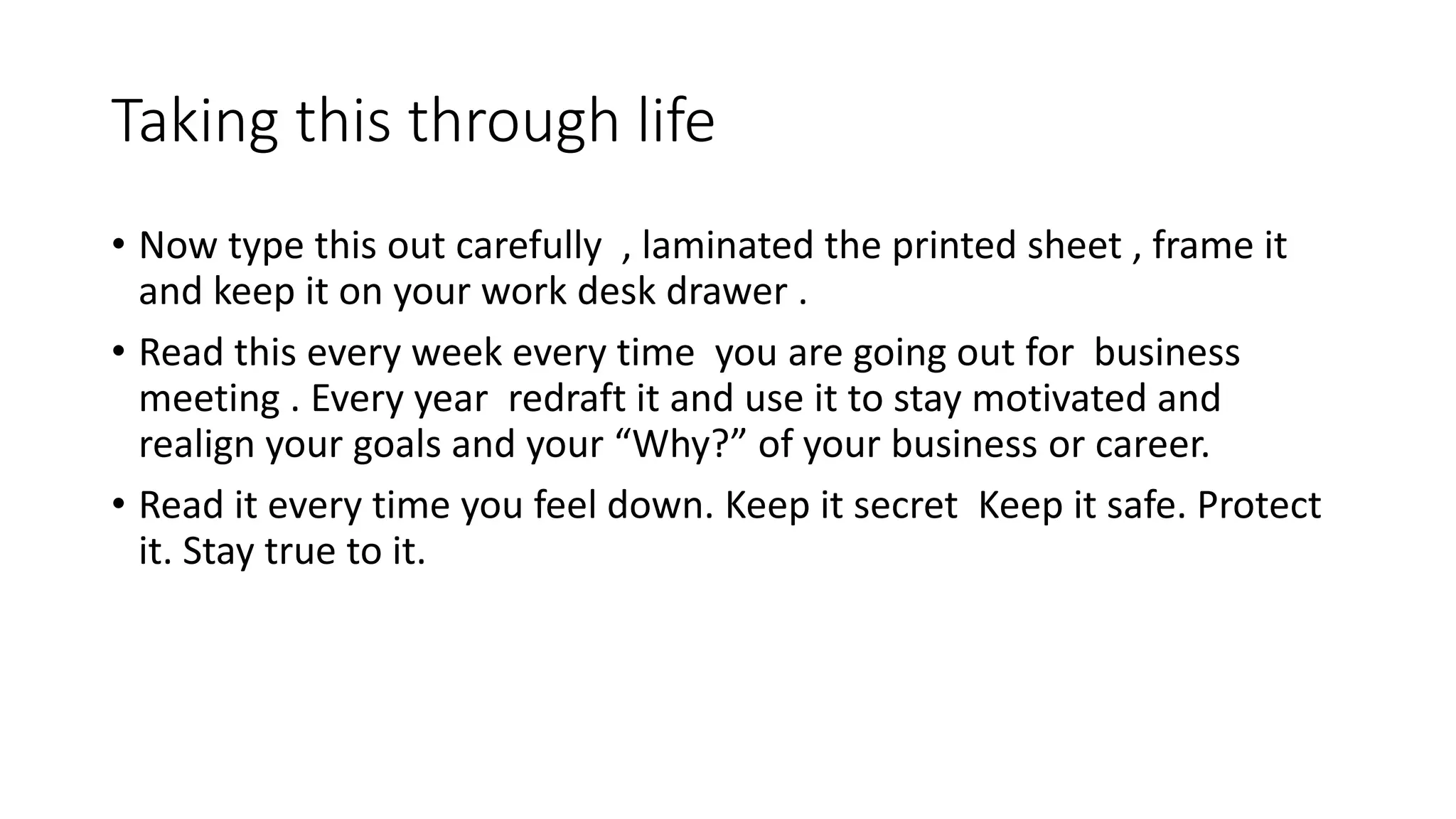 Taking this through life
• Now type this out carefully , laminated the printed sheet , frame it
and keep it on your work desk drawer .
• Read this every week every time you are going out for business
meeting . Every year redraft it and use it to stay motivated and
realign your goals and your “Why?” of your business or career.
• Read it every time you feel down. Keep it secret Keep it safe. Protect
it. Stay true to it.
 