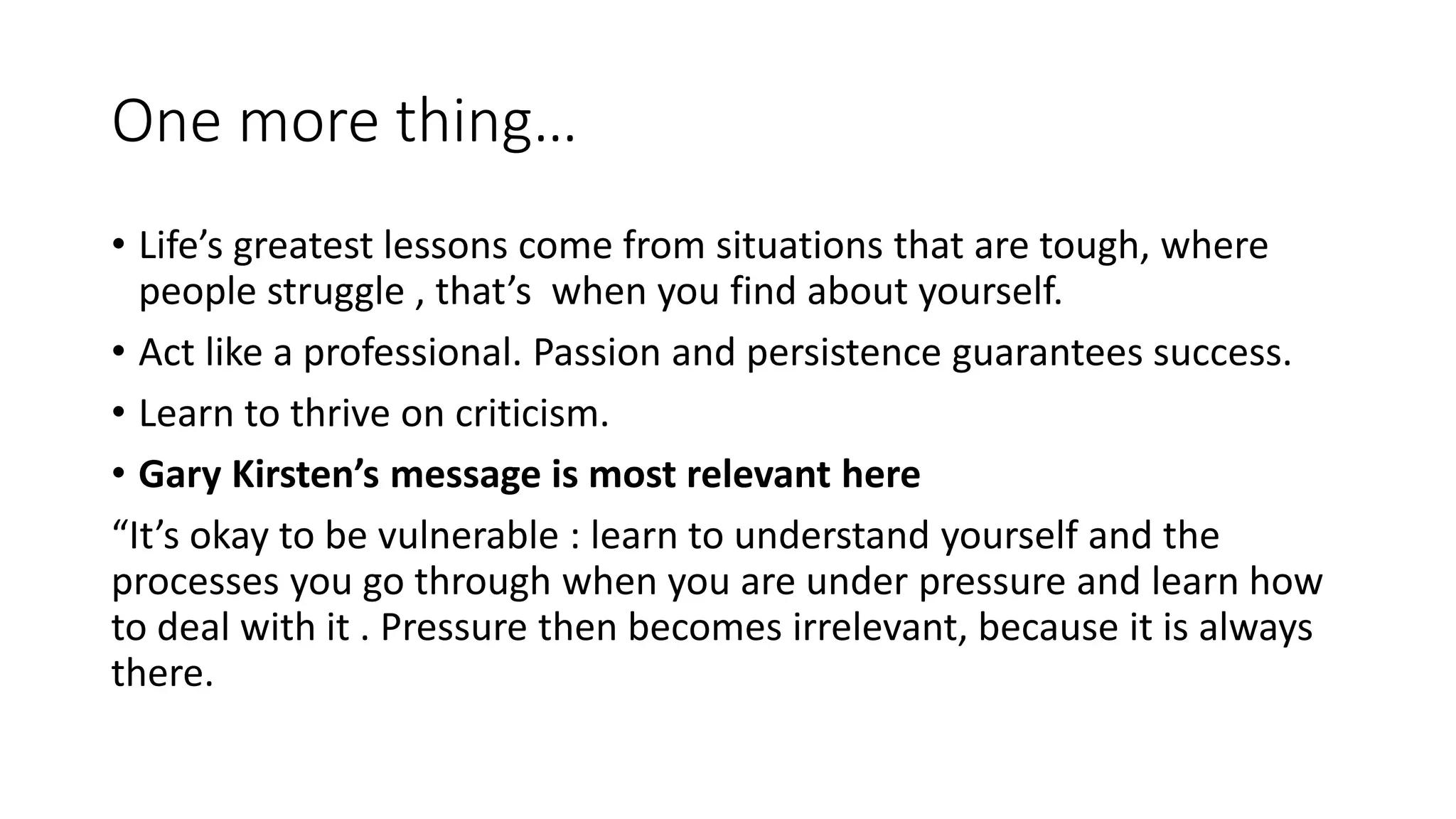One more thing…
• Life’s greatest lessons come from situations that are tough, where
people struggle , that’s when you find about yourself.
• Act like a professional. Passion and persistence guarantees success.
• Learn to thrive on criticism.
• Gary Kirsten’s message is most relevant here
“It’s okay to be vulnerable : learn to understand yourself and the
processes you go through when you are under pressure and learn how
to deal with it . Pressure then becomes irrelevant, because it is always
there.
 