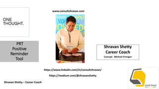 PRT
Positive
Reminder
Tool
Shravan Shetty
Career Coach
Concept :Michael Finnigan
Shravan Shetty – Career Coach
https://www.linkedin.com/in/consultshravan/
https://medium.com/@shravanshetty
www.consultshravan.com
 