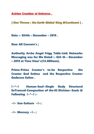 Asirian Creation at Universe .
[ One Throne ; the Earth-Global King @Continent ] .
Date :- 024th – December – 2019 .
Dear All Concern’s ;
Authority Arche Angel Frigg Tekle-Link Networks
Messaging was for Me Dated :- 024 th – December
– 2019 at Time Hour’s(14.08Noon).
Prime-Prima Creator’s to-be Respective the
Creator God Eztima and the Respective Creator
Godesses Eztine .
!~*~! Human-Soul~Single Body Structural
EnTranced-Compostion oF the 03 Division~Souls @
Following !~*~! :-
~!~ Sun-Satturn ~!~;
~!~ Mercury ~!~ ;
 