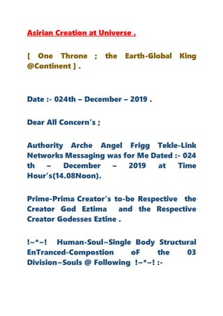 Asirian Creation at Universe .
[ One Throne ; the Earth-Global King
@Continent ] .
Date :- 024th – December – 2019 .
Dear All Concern’s ;
Authority Arche Angel Frigg Tekle-Link
Networks Messaging was for Me Dated :- 024
th – December – 2019 at Time
Hour’s(14.08Noon).
Prime-Prima Creator’s to-be Respective the
Creator God Eztima and the Respective
Creator Godesses Eztine .
!~*~! Human-Soul~Single Body Structural
EnTranced-Compostion oF the 03
Division~Souls @ Following !~*~! :-
 
