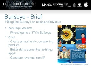 www.onethumbmobile.com Bullseye - Brief Hitting the Bullseye on sales and revenue Zed requirements - iPhone game of ITV's Bullseye Aims  - Create an authentic, compelling product  - Better darts game than existing apps - Generate revenue from IP 