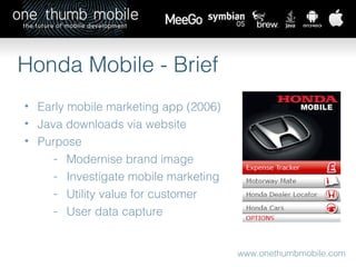 www.onethumbmobile.com Honda Mobile - Brief Early mobile marketing app (2006) Java downloads via website Purpose Modernise brand image Investigate mobile marketing Utility value for customer User data capture 
