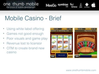 www.onethumbmobile.com Mobile Casino - Brief Using white label offering Games not good enough Poor visuals and game play Revenue lost to licensor OTM to create brand new casino 