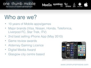 www.onethumbmobile.com 10 years of Mobile apps/games Major brands (Visa, Nissan, Honda, Telefonica, Liverpool FC, Star Trek, ITV) 2nd best selling iPhone App (May 2010) Game review awards Alderney Gaming Licence Digital Media Award Glasgow city centre based Who are we? 