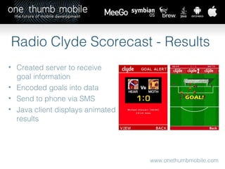 www.onethumbmobile.com Radio Clyde Scorecast - Results Created server to receive goal information Encoded goals into data Send to phone via SMS Java client displays animated results 