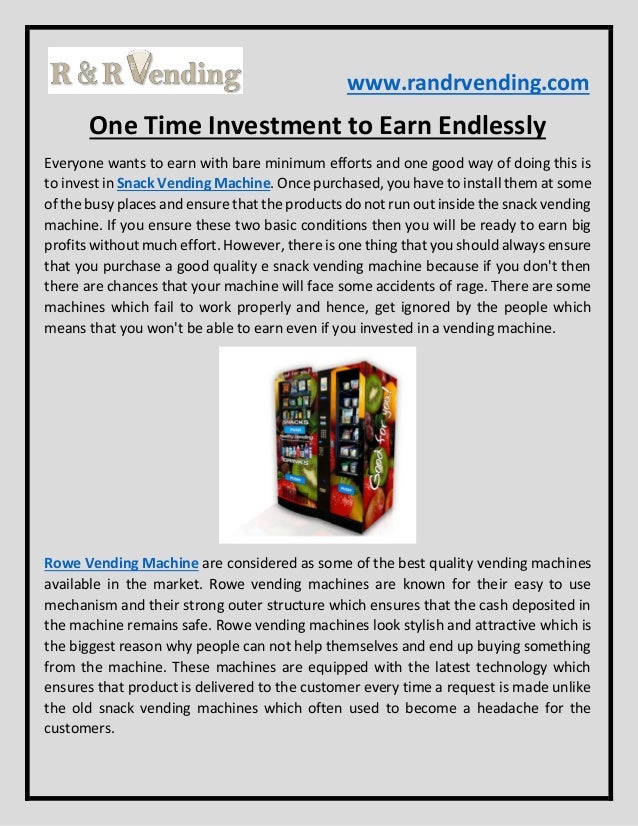 www.randrvending.com
One Time Investment to Earn Endlessly
Everyone wants to earn with bare minimum efforts and one good way of doing this is
to invest in Snack Vending Machine. Once purchased, you have to install them at some
of the busy places and ensure that the products do not run out inside the snack vending
machine. If you ensure these two basic conditions then you will be ready to earn big
profits without much effort. However, there is one thing that you should always ensure
that you purchase a good quality e snack vending machine because if you don't then
there are chances that your machine will face some accidents of rage. There are some
machines which fail to work properly and hence, get ignored by the people which
means that you won't be able to earn even if you invested in a vending machine.
Rowe Vending Machine are considered as some of the best quality vending machines
available in the market. Rowe vending machines are known for their easy to use
mechanism and their strong outer structure which ensures that the cash deposited in
the machine remains safe. Rowe vending machines look stylish and attractive which is
the biggest reason why people can not help themselves and end up buying something
from the machine. These machines are equipped with the latest technology which
ensures that product is delivered to the customer every time a request is made unlike
the old snack vending machines which often used to become a headache for the
customers.
 
