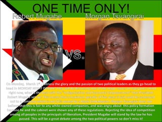 ONE TIME ONLY! Robert Mugabe Morgan Tsvangirai  VS. On Monday,  March 1st , witness the glory and the passion of two political leaders as they go head to head in MONDAY NIGHT DEBATE! They will be discussing one of the major issues on everyone’s mind right now, what is the deal with the "Indigenization and Economic Empowerment“ that President Robert Mugabe set up? This means that a maximum penalty of five years in jail could be sentenced out to a company which is not 51% owned by a black Zimbabwean. Morgan Tsvangirai does not believe that this is fair to any white-owned companies, and was angry about  this policy formation because he and the cabinet were shown any of these regulations. Rejecting the idea of competition among all peoples in the principals of liberalism, President Mugabe will stand by the law he has passed. This will be a great debate among the two political powers so don’t miss it! 